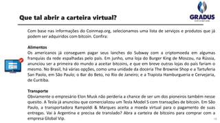 Com base nas informações do Coinmap.org, selecionamos uma lista de serviços e produtos que já
podem ser adquiridos com bitcoin. Confira:
Alimentos
Os americanos já conseguem pagar seus lanches do Subway com a criptomoeda em algumas
franquias da rede espalhadas pelo país. Em junho, uma loja do Burger King de Moscou, na Rússia,
anunciou ser a primeira do mundo a aceitar bitcoins, e que em breve outras lojas do país fariam o
mesmo. No Brasil, há várias opções, como uma unidade da doceria The Brownie Shop e a Tartuferia
San Paolo, em São Paulo; o Bar do Beto, no Rio de Janeiro; e a Trapista Hamburgueria e Cervejaria,
de Curitiba.
Transporte
Obviamente o empresário Elon Musk não perderia a chance de ser um dos pioneiros também nesse
quesito. A Tesla já anunciou que comercializou um Tesla Model S com transações de bitcoin. Em São
Paulo, a transportadora Rampoldi & Marques aceita a moeda virtual para o pagamento de suas
entregas. Vai à Argentina e precisa de translado? Abra a carteira de bitcoins para comprar com a
empresa Global Vip. 18
Que tal abrir a carteira virtual?
 