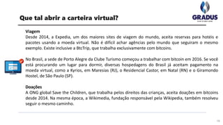 Viagem
Desde 2014, a Expedia, um dos maiores sites de viagem do mundo, aceita reservas para hotéis e
pacotes usando a moeda virtual. Não é difícil achar agências pelo mundo que seguiram o mesmo
exemplo. Existe inclusive a BtcTrip, que trabalha exclusivamente com bitcoins.
No Brasil, a sede de Porto Alegre da Clube Turismo começou a trabalhar com bitcoin em 2016. Se você
está procurando um lugar para dormir, diversas hospedagens do Brasil já aceitam pagamento na
moeda virtual, como a Kyrios, em Maresias (RJ), o Residencial Castor, em Natal (RN) e o Giramondo
Hostel, de São Paulo (SP).
Doações
A ONG global Save the Children, que trabalha pelos direitos das crianças, aceita doações em bitcoins
desde 2014. Na mesma época, a Wikimedia, fundação responsável pela Wikipedia, também resolveu
seguir o mesmo caminho.
19
Que tal abrir a carteira virtual?
 
