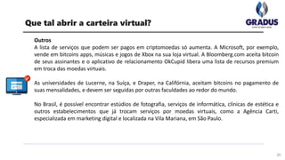 Outros
A lista de serviços que podem ser pagos em criptomoedas só aumenta. A Microsoft, por exemplo,
vende em bitcoins apps, músicas e jogos de Xbox na sua loja virtual. A Bloomberg.com aceita bitcoin
de seus assinantes e o aplicativo de relacionamento OkCupid libera uma lista de recursos premium
em troca das moedas virtuais.
As universidades de Lucerne, na Suíça, e Draper, na Califórnia, aceitam bitcoins no pagamento de
suas mensalidades, e devem ser seguidas por outras faculdades ao redor do mundo.
No Brasil, é possível encontrar estúdios de fotografia, serviços de informática, clínicas de estética e
outros estabelecimentos que já trocam serviços por moedas virtuais, como a Agência Carti,
especializada em marketing digital e localizada na Vila Mariana, em São Paulo.
20
Que tal abrir a carteira virtual?
 