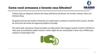 Embora haja um pequeno número de caixas eletrônicos de bitcoin no mundo, o bitcoin não é um
dinheiro físico.
Os gastos ocorrem da carteira virtual de um usuário para a carteira virtual de outro usuário, através
de uma troca de chaves de segurança pública e privada.
Por outro lado, armazenar chaves privadas na mídia atual é tão inseguro quanto manter o dinheiro à
mão, pois os assaltantes podem acessar o disco rígido do seu computador e levar seus milhões que
estavam armazenados nele.
21
Como você armazena e investe seus bitcoins?
 