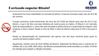 Certamente há muita volatilidade no mercado de bitcoin. A taxa de mercado muda mais de US $ 90
por semana.
O preço aumentou muito lentamente, de cerca de US $ 0,05 por bitcoin para mais de US $ 5 por
bitcoin, o que é de fato uma taxa fantástica de retorno para os traders. O Bitcoin é um mercado
cheio de especuladores e, como não está vinculado à política fiscal ou à supervisão de ninguém, está
propenso a altos e baixos. Desde o início de 2013, o valor do bitcoin subiu para $ 1116 e caiu para $
539.
Perdas ou desvalorização de investimentos são apenas uma das duas maneiras pelas quais os
usuários de bitcoin podem sofrer..
Atualmente, existem cerca de 16,8 milhões de Bitcoins. Nakamoto fez Bitcoin para o máximo de 21
milhões até o ano 2140. Além disso, não Bitcoins provavelmente serão extraídos ou criados. O limite
foi utilizado para impedir a inflação monetária.
22
É arriscado negociar Bitcoin?
 