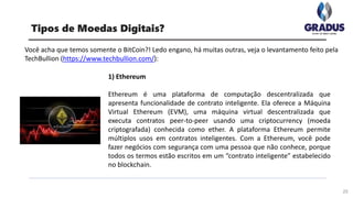 Você acha que temos somente o BitCoin?! Ledo engano, há muitas outras, veja o levantamento feito pela
TechBullion (https://www.techbullion.com/):
25
Tipos de Moedas Digitais?
1) Ethereum
Ethereum é uma plataforma de computação descentralizada que
apresenta funcionalidade de contrato inteligente. Ela oferece a Máquina
Virtual Ethereum (EVM), uma máquina virtual descentralizada que
executa contratos peer-to-peer usando uma criptocurrency (moeda
criptografada) conhecida como ether. A plataforma Ethereum permite
múltiplos usos em contratos inteligentes. Com a Ethereum, você pode
fazer negócios com segurança com uma pessoa que não conhece, porque
todos os termos estão escritos em um “contrato inteligente” estabelecido
no blockchain.
 