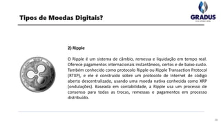 26
Tipos de Moedas Digitais?
2) Ripple
O Ripple é um sistema de câmbio, remessa e liquidação em tempo real.
Oferece pagamentos internacionais instantâneos, certos e de baixo custo.
Também conhecido como protocolo Ripple ou Ripple Transaction Protocol
(RTXP), e ele é construído sobre um protocolo de Internet de código
aberto descentralizado, usando uma moeda nativa conhecida como XRP
(ondulações). Baseada em contabilidade, a Ripple usa um processo de
consenso para todas as trocas, remessas e pagamentos em processo
distribuído.
 