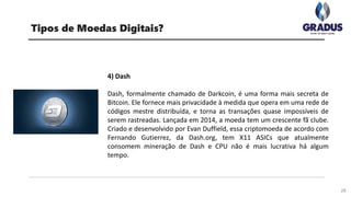 28
Tipos de Moedas Digitais?
4) Dash
Dash, formalmente chamado de Darkcoin, é uma forma mais secreta de
Bitcoin. Ele fornece mais privacidade à medida que opera em uma rede de
códigos mestre distribuída, e torna as transações quase impossíveis de
serem rastreadas. Lançada em 2014, a moeda tem um crescente fã clube.
Criado e desenvolvido por Evan Duffield, essa criptomoeda de acordo com
Fernando Gutierrez, da Dash.org, tem X11 ASICs que atualmente
consomem mineração de Dash e CPU não é mais lucrativa há algum
tempo.
 