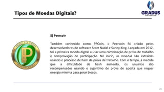 29
Tipos de Moedas Digitais?
5) Peercoin
Também conhecido como PPCoin, o Peercoin foi criado pelos
desenvolvedores de software Scott Nadal e Sunny King. Lançada em 2012,
foi a primeira moeda digital a usar uma combinação de prova de trabalho
e comprovação de participação. No início, as moedas são extraídas
usando o processo de hash de prova de trabalho. Com o tempo, à medida
que a dificuldade de hash aumenta, os usuários são
recompensados ​​usando o algoritmo de prova de aposta que requer
energia mínima para gerar blocos.
 