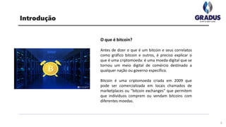 O que é bitcoin?
Antes de dizer o que é um bitcoin e seus correlatos
como gráfico bitcoin e outros, é preciso explicar o
que é uma criptomoeda: é uma moeda digital que se
tornou um meio digital de comércio destinado a
qualquer nação ou governo específico.
Bitcoin é uma criptomoeda criada em 2009 que
pode ser comercializada em locais chamados de
marketplaces ou “bitcoin exchanges” que permitem
que indivíduos comprem ou vendam bitcoins com
diferentes moedas.
Introdução
3
 
