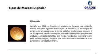 30
Tipos de Moedas Digitais?
6) Dogecoin
Lançado em 2013, o Dogecoin é amplamente baseado no protocolo
Bitcoin, mas com algumas modificações. A moeda usa a tecnologia do
scrypt como um esquema de prova de trabalho. Seu tempo de bloqueio é
de 60 segundos. Não há limite para o número de Dogecoin que pode ser
produzido. A moeda digital lida com muitas moedas que são menores em
valor individualmente. Portanto, tem baixa barreira de entrada e é bom
para realizar transações menores.
 