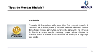 31
Tipos de Moedas Digitais?
7) Primecoin
Primecoin foi desenvolvido pela Sunny King. Sua prova de trabalho é
construída em números primos e, portanto, diferente do sistema comum
de hashcash utilizado por muitas criptomoedas construídas na estrutura
do Bitcoin. A moeda envolve encontrar longas cadeias distintas de
números primos e fornece maior facilidade de mineração e segurança
para a rede.
 