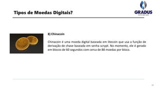 32
Tipos de Moedas Digitais?
8) Chinacoin
Chinacoin é uma moeda digital baseada em litecoin que usa a função de
derivação de chave baseada em senha scrypt. No momento, ele é gerado
em blocos de 60 segundos com cerca de 88 moedas por bloco.
 