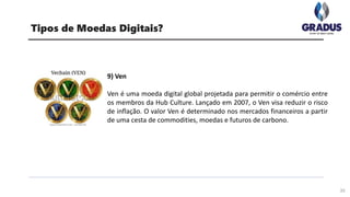 33
Tipos de Moedas Digitais?
9) Ven
Ven é uma moeda digital global projetada para permitir o comércio entre
os membros da Hub Culture. Lançado em 2007, o Ven visa reduzir o risco
de inflação. O valor Ven é determinado nos mercados financeiros a partir
de uma cesta de commodities, moedas e futuros de carbono.
 