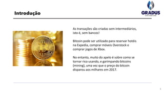 As transações são criadas sem intermediários,
isto é, sem bancos!
Bitcoin pode ser utilizado para reservar hotéis
na Expedia, comprar móveis Overstock e
comprar jogos de Xbox.
No entanto, muito do apelo é sobre como se
tornar rico usando, e garimpando bitcoins
(mining), uma vez que o preço do bitcoin
disparou aos milhares em 2017.
Introdução
5
 
