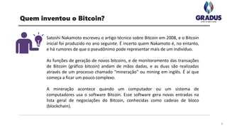 Quem inventou o Bitcoin?
Satoshi Nakamoto escreveu o artigo técnico sobre Bitcoin em 2008, e o Bitcoin
inicial foi produzido no ano seguinte. É incerto quem Nakamoto é, no entanto,
e há rumores de que o pseudônimo pode representar mais de um indivíduo.
As funções de geração de novos bitcoins, e de monitoramento das transações
de Bitcoin (gráfico bitcoin) andam de mãos dadas, e as duas são realizadas
através de um processo chamado “mineração” ou mining em inglês. É aí que
começa a ficar um pouco complexo.
A mineração acontece quando um computador ou um sistema de
computadores usa o software Bitcoin. Esse software gera novas entradas na
lista geral de negociações do Bitcoin, conhecidas como cadeias de bloco
(blockchain).
6
 