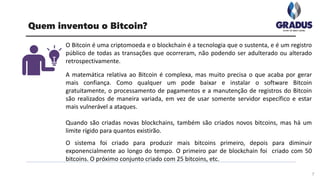 O Bitcoin é uma criptomoeda e o blockchain é a tecnologia que o sustenta, e é um registro
público de todas as transações que ocorreram, não podendo ser adulterado ou alterado
retrospectivamente.
A matemática relativa ao Bitcoin é complexa, mas muito precisa o que acaba por gerar
mais confiança. Como qualquer um pode baixar e instalar o software Bitcoin
gratuitamente, o processamento de pagamentos e a manutenção de registros do Bitcoin
são realizados de maneira variada, em vez de usar somente servidor específico e estar
mais vulnerável a ataques.
Quando são criadas novas blockchains, também são criados novos bitcoins, mas há um
limite rígido para quantos existirão.
O sistema foi criado para produzir mais bitcoins primeiro, depois para diminuir
exponencialmente ao longo do tempo. O primeiro par de blockchain foi criado com 50
bitcoins. O próximo conjunto criado com 25 bitcoins, etc.
7
Quem inventou o Bitcoin?
 
