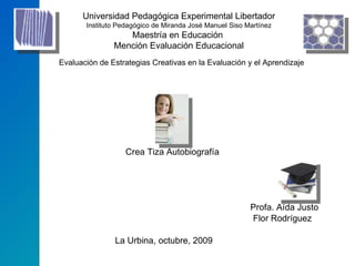 Universidad Pedagógica Experimental Libertador  Instituto Pedagógico de Miranda José Manuel Siso Martínez Maestría en Educación  Mención Evaluación Educacional Evaluación de Estrategias Creativas en la Evaluación y el Aprendizaje Crea Tiza Autobiografía Profa. Aída Justo Flor Rodríguez La Urbina, octubre, 2009 
