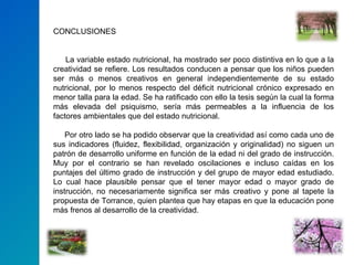 CONCLUSIONES   La variable estado nutricional, ha mostrado ser poco distintiva en lo que a la creatividad se refiere. Los resultados conducen a pensar que los niños pueden ser más o menos creativos en general independientemente de su estado nutricional, por lo menos respecto del déficit nutricional crónico expresado en menor talla para la edad. Se ha ratificado con ello la tesis según la cual la forma más elevada del psiquismo, sería más permeables a la influencia de los factores ambientales que del estado nutricional.  Por otro lado se ha podido observar que la creatividad así como cada uno de sus indicadores (fluidez, flexibilidad, organización y originalidad) no siguen un patrón de desarrollo uniforme en función de la edad ni del grado de instrucción. Muy por el contrario se han revelado oscilaciones e incluso caídas en los puntajes del último grado de instrucción y del grupo de mayor edad estudiado. Lo cual hace plausible pensar que el tener mayor edad o mayor grado de instrucción, no necesariamente significa ser más creativo y pone al tapete la propuesta de Torrance, quien plantea que hay etapas en que la educación pone más frenos al desarrollo de la creatividad.  
