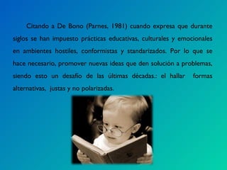 Citando a De Bono (Parnes, 1981) cuando expresa que durante siglos se han impuesto prácticas educativas, culturales y emocionales en ambientes hostiles, conformistas y standarizados. Por lo que se hace necesario, promover nuevas ideas que den solución a problemas, siendo esto un desafío de las últimas décadas.: el hallar  formas alternativas,  justas y no polarizadas.  
