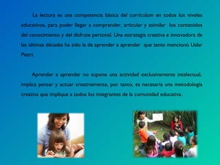 La lectura es una competencia básica del currículum en todos los niveles educativos, para poder llegar a comprender, articular y asimilar  los contenidos del conocimiento y del disfrute personal. Una estrategia creativa e innovadora de las últimas décadas ha sido la de aprender a aprender  que tanto mencionó Uslar Pietri.   Aprender a aprender no supone una actividad exclusivamente intelectual, implica pensar y actuar creativamente, por tanto, es necesaria una metodología creativa que implique a todos los integrantes de la comunidad educativa. 