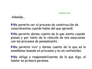Bitácora COL

Además...

 Me permite ver el proceso de construcción de
conocimientos cuando hablo del que aprendí.
  Me permite darme cuenta de lo que siento cuando
pienso y por tanto de la relación de mis emociones
con los procesos de pensamiento.
 Me permite vivir y darme cuenta de lo que es la
enseñanza basada en procesos y no en contenidos.

 Me obliga a responsabilizarme de lo que digo, al
hablar en primera persona.
 