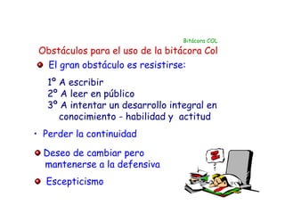 Bitácora COL

 Obstáculos para el uso de la bitácora Col
  El gran obstáculo es resistirse:
   1º A escribir
   2º A leer en público
   3º A intentar un desarrollo integral en
      conocimiento - habilidad y actitud
• Perder la continuidad

  Deseo de cambiar pero
  mantenerse a la defensiva
  Escepticismo
 
