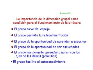 Bitácora COL


   La importancia de la dimensión grupal como
 condición para el funcionamiento de la bitácora

  El grupo sirve de espejo

  El grupo permite la retroalimentación
  El grupo da la oportunidad de aprender a escuchar
  El grupo da la oportunidad de ser escuchados
  El grupo nos permite aprender a mirar con los
   ojos de los demás (polivisión)
• El grupo facilita el autoconocimiento
 