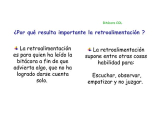 Bitácora COL


¿Por qué resulta importante la retroalimentación ?


   La retroalimentación        La retroalimentación
es para quien ha leído la   supone entre otras cosas
 bitácora a fin de que           habilidad para:
advierta algo, que no ha
 logrado darse cuenta        Escuchar, observar,
          solo.             empatizar y no juzgar.
 