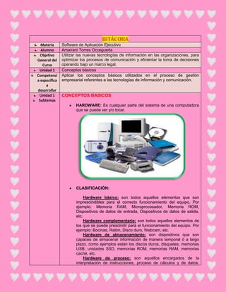 BITÁCORA
  Materia      Software de Aplicación Ejecutivo
  Alumno       Amairani Torres Occegueda
  Objetivo     Utilizar las nuevas tecnologías de información en las organizaciones, para
General del    optimizar los procesos de comunicación y eficientar la toma de decisiones
   Curso       operando bajo un marco legal.
 Unidad 1      Conceptos básicos
Competenci     Aplicar los conceptos básicos utilizados en el proceso de gestión
a específica   empresarial referentes a las tecnologías de información y comunicación.
     a
desarrollar
 Unidad 1      CONCEPTOS BASICOS
 Subtemas
                      HARDWARE: Es cualquier parte del sistema de una computadora
                      que se puede ver y/o tocar.




                      CLASIFICACIÓN:

                           Hardware básico: son todos aquellos elementos que son
                      imprescindibles para el correcto funcionamiento del equipo. Por
                      ejemplo: Memoria RAM, Microprocesador, Memoria ROM,
                      Dispositivos de datos de entrada, Dispositivos de datos de salida,
                      etc.
                           Hardware complementario: son todos aquellos elementos de
                      los que se puede prescindir para el funcionamiento del equipo. Por
                      ejemplo: Bocinas, Ratón, Disco duro, Webcam, etc.
                           Hardware de almacenamiento: son dispositivos que son
                      capaces de almacenar información de manera temporal ó a largo
                      plazo, como ejemplos están los discos duros, disquetes, memorias
                      USB, unidades SSD, memorias ROM, memorias RAM, memorias
                      caché, etc.
                           Hardware de proceso: son aquellos encargados de la
                      interpretación de instrucciones, proceso de cálculos y de datos.
 