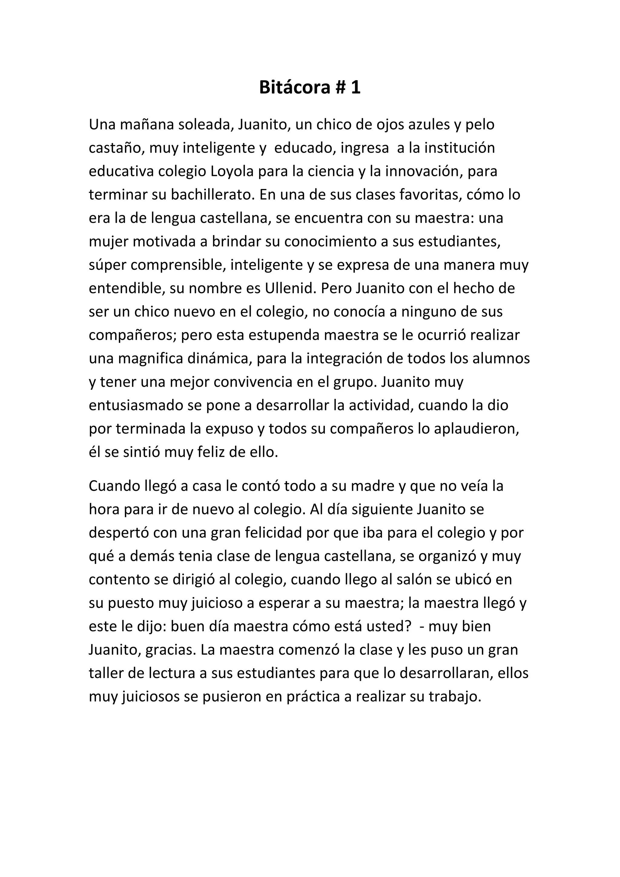 Bitácora # 1
Una mañana soleada, Juanito, un chico de ojos azules y pelo
castaño, muy inteligente y educado, ingresa a la institución
educativa colegio Loyola para la ciencia y la innovación, para
terminar su bachillerato. En una de sus clases favoritas, cómo lo
era la de lengua castellana, se encuentra con su maestra: una
mujer motivada a brindar su conocimiento a sus estudiantes,
súper comprensible, inteligente y se expresa de una manera muy
entendible, su nombre es Ullenid. Pero Juanito con el hecho de
ser un chico nuevo en el colegio, no conocía a ninguno de sus
compañeros; pero esta estupenda maestra se le ocurrió realizar
una magnifica dinámica, para la integración de todos los alumnos
y tener una mejor convivencia en el grupo. Juanito muy
entusiasmado se pone a desarrollar la actividad, cuando la dio
por terminada la expuso y todos su compañeros lo aplaudieron,
él se sintió muy feliz de ello.
Cuando llegó a casa le contó todo a su madre y que no veía la
hora para ir de nuevo al colegio. Al día siguiente Juanito se
despertó con una gran felicidad por que iba para el colegio y por
qué a demás tenia clase de lengua castellana, se organizó y muy
contento se dirigió al colegio, cuando llego al salón se ubicó en
su puesto muy juicioso a esperar a su maestra; la maestra llegó y
este le dijo: buen día maestra cómo está usted? - muy bien
Juanito, gracias. La maestra comenzó la clase y les puso un gran
taller de lectura a sus estudiantes para que lo desarrollaran, ellos
muy juiciosos se pusieron en práctica a realizar su trabajo.

 