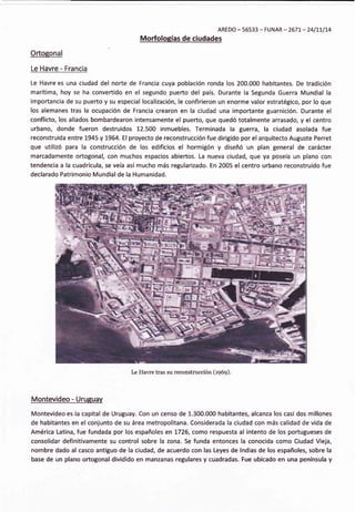 AREDO - 56533 - FUNAR - 2677 - 241t7174
,
Morfologías de ciudades
Ortogonal
Le Havre - Francia
Le Havre es una ciudad del norte de Francia cuya población ronda los 200.000 habitantes. De tradición
marítima, hoy se ha convertido en el segundo puerto del país. Durante la Segunda Guerra Mundial la
importancia de su puerto y su especial localización, le confirieron un enorme valor estratégico, por lo que
los alemanes tras la ocupación de Francia crearon en la ciudad una importante guarnición. Durante el
conflicto, los aliados bombardearon intensamente el puerto, que quedó totalmente arrasado, y el centro
urbano, donde fueron destruidos 12.500 inmuebles. Terminada la guerra, la ciudad asolada fue
reconstruida entre L945y 1964. El proyecto de reconstrucción fue dirigido por elarquitecto Auguste Perret
que utilizó para la construcción de los edificios el hormigón y diseñó un plan general de carácter
marcadamente ortogonal, con muchos espacios abiertos. La nueva ciudad, que ya poseía un plano con
tendencia a la cuadrícula, se veía así mucho más regularizado. En 2005 el centro urbano reconstruido fue
declarado Patrimonio Mundialde la Humanidad.
[¿ Havre tras su reconstrucción (rg6g).
Montevideo - Uruguav
Montevideo es la capital de Uruguay. Con un censo de 1.300.000 habitantes, alcanza los casi dos millones
de habitantes en el conjunto de su área metropolitana. Considerada la ciudad con más calidad de vida de
América Latina, fue fundada por los españoles en L726, como respuesta al intento de los portugueses de
consolidar definitivamente su control sobre la zona. Se funda entonces la conocida como Ciudad Vieja,
nombre dado al casco antiguo de la ciudad, de acuerdo con las Leyes de lndias de los españoles, sobre la
base de un plano ortogonal dividido en manzanas regulares y cuadradas. Fue ubicado en una península y
 