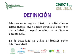 Bitácora es el registro diario de actividades o
tareas que se llevan a cabo durante el desarrollo
de un trabajo, proyecto o estudio en un tiempo
determinado.
En la actualidad se utiliza el blogger como
bitácora virtual.