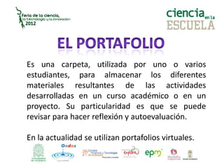 Es una carpeta, utilizada por uno o varios
estudiantes, para almacenar los diferentes
materiales resultantes de las actividades
desarrolladas en un curso académico o en un
proyecto. Su particularidad es que se puede
revisar para hacer reflexión y autoevaluación.
En la actualidad se utilizan portafolios virtuales.