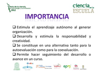  Estimula el aprendizaje autónomo al generar
organización.
Desarrolla y estimula la responsabilidad y
creatividad.
Se constituye en una alternativa tanto para la
autoevaluación como para la coevaluación.
Permite hacer seguimiento del desarrollo o
avance en un curso.