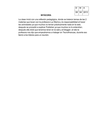 D M A
08 04 2013
BITÁCORA
La clase inició con una reflexión pedagógica, donde se trataron temas de las 2
materias que tocan con la profesora Luz Marina y la responsabilidad al hacer
las actividades ya que muchos no tenían prácticamente nada en la web;
después se procedió a explicar Publisher ya que muchos no lo entendían;
después ella dictó que tenemos tener en la web y el blogger; al rato la
profesora nos dijo que empezáramos a trabajar en Tecnofinanzas, durante eso
llamó a los líderes para un reunión.