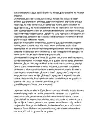 olvidaban la broma.Llegue a clase faltando 10 minutos, para que así no me volvieran
a regañar.
Era miércoles,clase de español,quedaban 20 minutos para finalizar la clase y
teníamos que tener el taller terminado,cosa que ni habíamos empezado,tenía que
hacer,algo,no podía darme el lujo, de perderesta materia, decidíhablarcon mi
equipo de trabajo, y me impresiono la forma como me entendieron, pero mucho más
como pudimos resolverel taller en 20 minutos todo completo,y ahí me di cuenta,que
hablando todo se puede solucionar.La profesora Marta nos dio unas indicaciones,de
unos materiales, para dentro de ocho días,no lo teníamos que repartir entre todo el
grupo,cosa que no fue difícil hacerlo.
Estaba en mi habitación,entre dormida, cuando oíque alguien me llamaba pormi
nombre,desde la puerta, nada más y nada menos era Tomas,estaba súper
desarreglada, me las tenía que ingeniarpara organizarmeen menos de un segundo,
con suerte Marcella llego en ese momento y le hice señas para que lo distrajera, en
menos de dos minutos estaba literalmente para un baile.
¿Me necesitas? Le pregunte a Tomas.Si, ¿quieres salir,a tomar aire? Me pregunto.
(Eso es una invitación, respóndele Kaitlyn, no te quedes callada)pensé.Emmmmm
Balbucee.¿Eso es? Me pregunto.Un sí, le dije, espérame cinco minutos,ya salgo.
Cerré la puerta y me encerré en el baño a retocarme,cuando salí, Marcella me
fulmino con la mirada pero la verdad no entendía porque,solo me dijo “Él no es la
clase de persona que dice ser”¿Porqué lo dices? Le pregunte.Con el paso del
tiempo, te darás cuenta me dijo. ¿Solo eso? Le pregunte.Si respondió Marcella
cortante. Nada ni nadie, iba a impedir que saliera con el chico que me gustaba, así
que no le hice caso a los comentarios de Marce,y salí.
¿Lista? Me pregunto Tomas.Lista, le respondí.
Llegue a mi habitación a las 10:30 pm, Emma no estaba y Marcella andaba dormida,
eso era lo que yo creía. Me cambie,y me acosté a pensaren todo lo que había
pasado esa noche,pero no me sacaba de la mente ese justo instante, cuando…….
¿Cómo te fue? Me pregunto Marcella.Bien, respondícortante. No olvides lo que te
dije, me dijo. No lo olvido, porque no creo que sea verdad,le respondí,y me tire la
cobija encima.No supe más de Marcella,hasta esta mañana,en el salón cuando
llegue con Tomas.No fue mi idea, que viniéramos juntos al salón,solo que fue a
buscarme,aldormitorio, y como decirle que no.
 