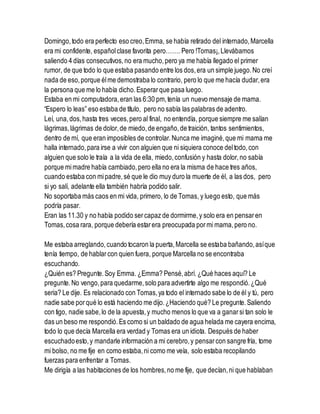 Domingo,todo era perfecto eso creo,Emma, se había retirado del internado,Marcella
era mi confidente, españolclase favorita pero……. Pero !Tomas¡,Llevábamos
saliendo 4 días consecutivos, no era mucho,pero ya me había llegado el primer
rumor, de que todo lo que estaba pasando entre los dos,era un simple juego.No creí
nada de eso,porque élme demostraba lo contrario, pero lo que me hacía dudar,era
la persona que me lo había dicho.Esperarque pasa luego.
Estaba en mi computadora,eran las 6:30 pm,tenía un nuevo mensaje de mama.
“Espero lo leas” eso estaba de título, pero no sabía las palabras de adentro.
Leí, una,dos,hasta tres veces,pero al final, no entendía, porque siempre me salían
lágrimas,lágrimas de dolor,de miedo,de engaño,de traición, tantos sentimientos,
dentro de mí, que eran imposibles de controlar.Nunca me imaginé,que mi mama me
halla internado,para irse a vivir con alguien que ni siquiera conoce deltodo,con
alguien que solo le traía a la vida de ella, miedo,confusión y hasta dolor,no sabía
porque mimadre había cambiado,pero ella no era la misma de hace tres años,
cuando estaba con mipadre,sé que le dio muy duro la muerte de él, a las dos, pero
si yo salí, adelante ella también habría podido salir.
No soportaba más caos en mi vida, primero, lo de Tomas, y luego esto, que más
podría pasar.
Eran las 11.30 y no había podido sercapaz de dormirme,y solo era en pensaren
Tomas,cosa rara, porque debería estarera preocupada pormi mama,pero no.
Me estaba arreglando,cuando tocaron la puerta,Marcella se estaba bañando,asíque
tenía tiempo, de hablarcon quien fuera, porque Marcella no se encontraba
escuchando.
¿Quién es? Pregunte.Soy Emma. ¿Emma? Pensé,abrí. ¿Qué haces aquí? Le
pregunte.No vengo,para quedarme,solo para advertirte algo me respondió.¿Qué
seria? Le dije. Es relacionado con Tomas,ya todo el internado sabe lo de él y tú, pero
nadie sabe porqué lo está haciendo me dijo.¿Haciendo qué? Le pregunte.Saliendo
con tigo, nadie sabe,lo de la apuesta,y mucho menos lo que va a ganarsi tan solo le
das un beso me respondió.Es como si un baldado de agua helada me cayera encima,
todo lo que decía Marcella era verdad y Tomas era un idiota. Después de haber
escuchadoesto,y mandarle información a mi cerebro,y pensarcon sangre fría, tome
mi bolso, no me fije en como estaba,ni como me veía, solo estaba recopilando
fuerzas para enfrentar a Tomas.
Me dirigía a las habitaciones de los hombres,no me fije, que decían,ni que hablaban
 