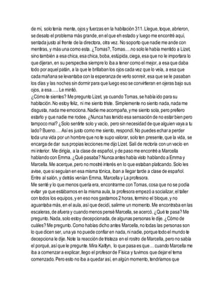 de mí, solo tenía mente, ojos y fuerzas en la habitación 311.Llegue,toque,abrieron,
se desato el problema más grande,en elque eh estado y luego me encontré aquí,
sentada justo al frente de la directora, otra vez. No soporto que nadie me ande con
mentiras, y más una como esta. ¿Tomas?,Tomas….no solo le había mentido a Lizet,
sino también a esa chica,esa chica,boba,estúpida,ciega,esa que no le importara lo
que dijeran,en su perspectiva siempre lo iba a tener como el mejor, a esa que daba
todo poraquelpatán, a la que le brillaban los ojos cada vez que lo veía, a esa que
cada mañana se levantaba con la esperanza de verlo sonreír, esa que se le pasaban
los días y las noches sin dormirpara que luego eso se convirtieran en ojeras bajo sus
ojos, a esa….. Le mintió.
¿Cómo te sientes? Me pregunto Lizet, ya cuando Tomas,se había ido para su
habitación.No estoy feliz, ni me siento triste. Simplemente no siento nada,nada me
disgusta, nada me emociona.Nadie me acompaña,yme siento sola,pero prefiero
estarlo y que nadie me rodee.¿Nunca has tenido esa sensación de no estarbien pero
tampoco mal? ¿Solo sentirte solo y vacío, pero sin necesidad de que alguien vaya a tu
lado? Bueno….Asíes justo como me siento, respondí.No puedes echara perder
toda una vida por un hombre que no te supo valorar, solo ten presente,que la vida, se
encarga de dar sus propias lecciones me dijo Lizet. Salí de rectoría con un vacío en
mi interior. Me dirigía, a la clase de español,y de paso me encontré a Marcella
hablando con Emma.¿Qué pasaba? Nunca antes había visto hablando a Emma y
Marcella.Me acerque,pero no mostré interés en lo que estaban platicando.Solo les
avise, que si seguían en esa misma tónica, iban a llegar tarde a clase de español.
Entre al salón,y detrás venían Emma, Marcella y La profesora.
Me senté y lo que menos quería era, encontrarme con Tomas,cosa que no se podía
evitar ya que estábamos en la misma aula,la profesora empezó a socializar,el taller
con todos los equipos,y en eso nos gastamos 2 horas,termino el bloque,y no
aguantaba más,en el aula,así que decidí, salirme un momento.Me encontraba en las
escaleras,de afuera y cuando menos pensé Marcella,se acercó.¿Qué te pasa? Me
pregunto.Nada,solo estoy decepcionada,de algunas personas le dije.¿Cómo de
cuáles? Me pregunto.Como habías dicho antes Marcella,no todas las personas son
lo que dicen ser, una ya no puede confiaren nada,ninadie,porque todo el mundo te
decepciona le dije.Note la reacción de tristeza en el rostro de Marcella, pero no sabía
el porqué,asíque le pregunte.Mira Kaitlyn, lo que pasa es que… cuando Marcella me
iba a comenzara explicar,llego el profesorde Física y tuvimos que dejarel tema
comenzado. Pero esto no iba a quedarasí, en algún momento, tendríamos que
 