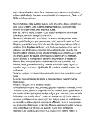 respondió,agachando la mirada.No te preocupes,compraremos unos calmantes,y
estaremos todo el viaje, despiertas acompañándote,te lo aseguramos,¿Cierto Lucia?
Si Marce,te lo prometemos.
Nuestra habitación había quedadoigual,de cómo la habíamos dejado,solo con una
cosa nueva,un sobre.Antes de abrirlo, organizamos todas, nuestras prendas,
nuestras cosas personales,en su respectivo, puesto.
Eran las 7.45 de la noche,Marcella,y Lucia estaban en el balcón,tomando café
caliente y yo, terminaba de organizarmis cosas.
Nos sentamos las tres en la cama de Lucí, haciendo un circulo,pusimos las dos
cartas que habían llegado,y empezamos a recordarlo que había pasado en Brasil.
Llegamos,y no sabíamos que hacer,dijo Marcella,si pero acuérdate,que había un
cartel que decía Angels on earth,dijo Lucia,de ahí nos montamos en un carro,no
sabíamos para dónde íbamos,nicuando íbamos a llegar les dije. Es cierto, nos
habían dejado en una casa,idéntica a las de tiempos pasados,tocamos,y nos abrió
una anciana,pasen dijo aquella,comento Lucia.Estábamos en esa habitación,
cuando tocaron a la puerta para que bajáramos a reunirnos con elmaestro dijo
Marcella.Pero acuérdenseque no solo estaba el maestro si no también, más
invitados, le dije, y no vestían común y corriente, tenían batas rojas y negras con
capuchas negras,con blanco,dijo Marcella.Allí nos dieron unas indicaciones, las
cuales eran:
Teníamos que jurar, nunca comentarnada a nadie,a menos de que estuviera, en el
juego.
Seguir las indicaciones alpie de la letra, si no queríamos que hubieran muertes
Hallar la copa
Ocultarla. Dijo Lucia, con la ayuda de Marcella
Abrimos la segunda carta:*Hola,amables jugadoras,este será su primerreto, deben
‘’Hallar una puerta, pero no es una puerta, común y corriente, es una que las llevara a
otro mundo,solo les digo, la puerta es vieja, antigua, y tal como es la puerta, así es la
habitación donde esta ella misma’’, comenzamos desde cero,dijo Lucia,y siempre
comienza igual.Saben dónde hayun lugar,viejo, antiguo, puede seruna habitación,
un escondite,un sótano,algo así, nos preguntó a Marcella y a mí, ya que éramos las
que llevábamos más tiempo en el internado. Me puse a pensary la verdad,nunca eh
visto nada antiguo en el internado,ya que este, es uno de los centros más
reconocidos,se caracteriza,porsernuevo,y actual, así que no tiene nada de la
 