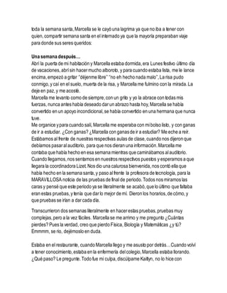 toda la semana santa,Marcella se le cayó una lagrima ya que no iba a tener con
quien,compartir semana santa en el internado ya que la mayoría preparaban viaje
para donde sus seres queridos:
Una semana después…
Abrí la puerta de mi habitación y Marcella estaba dormida,era Lunes festivo último día
de vacaciones, abrísin hacermucho alboroto, y para cuando estaba lista, me le lance
encima,empezó a gritar ‘’déjenme libre’’ ‘’no eh hecho nada malo’’,La risa pudo
conmigo,y caí en el suelo, muerta de la risa, y Marcella me fulmino con la mirada.La
deje en paz,y me acosté.
Marcella me levanto como de siempre,con un grito y yo la abrace con todas mis
fuerzas, nunca antes había deseado darun abrazo hasta hoy,Marcella se había
convertido en un apoyo incondicional,se había convertido en una hermana que nunca
tuve.
Me organice ypara cuando salí, Marcella me esperaba con mibolso listo, y con ganas
de ir a estudiar. ¿Con ganas? ¿Marcella con ganasde ir a estudiar? Me eche a reír.
Estábamos al frente de nuestras respectivas aulas de clase,cuando nos dijeron que
debíamos pasaralauditorio, para que nos dieran una información.Marcella me
contaba que había hecho en esa semana mientras que caminábamos alauditorio.
Cuando llegamos,nos sentamos en nuestros respectivos puestos y esperamos a que
llegara la coordinadora Lizet. Nos dio una calurosa bienvenida,nos contó ella que
había hecho en la semana santa,y paso alfrente la profesora de tecnología, para la
MARAVILLOSA noticia de las pruebas de final de periodo.Todos nos miramos las
caras y pensé que este periodo ya se literalmente se acabó,que lo último que faltaba
eran estas pruebas,y tenía que darlo mejor de mí. Dieron los horarios,de cómo,y
que pruebas se irían a darcada día.
Transcurrieron dos semanas literalmente en hacerestas pruebas,pruebas muy
complejas,pero a la vez fáciles. Marcella se me arrimo y me pregunto ¿Cuántas
pierdes? Pues la verdad, creo que pierdo Física, Biología y Matemáticas ¿y tú?
Emmmm, se rio, dejémoslo en duda.
Estaba en el restaurante, cuando Marcella llego y me asusto por detrás…Cuando volví
a tener conocimiento,estaba en la enfermería delcolegio,Marcella estaba llorando.
¿Qué paso? Le pregunte.Todo fue mi culpa,discúlpame Kaitlyn, no lo hice con
 