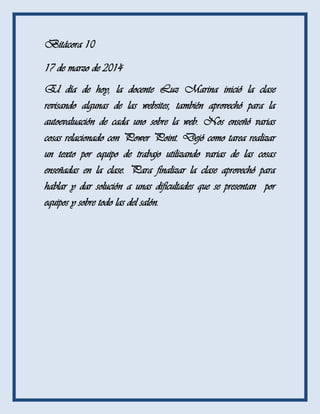 Bitácora 10
17 de marzo de 2014
El día de hoy, la docente Luz Marina inició la clase
revisando algunas de las websites, también aprovechó para la
autoevaluación de cada uno sobre la web. Nos enseñó varias
cosas relacionado con Power Point. Dejó como tarea realizar
un texto por equipo de trabajo utilizando varias de las cosas
enseñadas en la clase. Para finalizar la clase aprovechó para
hablar y dar solución a unas dificultades que se presentan por
equipos y sobre todo las del salón.