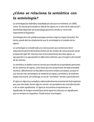¿Cómo se relaciona la semiótica con
la semiología?
La semiología fue definida y estudiada por Saussure en Ginebra, en 1908,
como "la ciencia que estudia la vida de los signos en el seno de la vida social",
haciéndola depender de la psicología generaly siendo su rama más
importante la lingüística.
Semiología viene las palabrasgriegassemeion (signo) y logos (estudio). Por
tanto, puede decirse símplemente que la semiología es el estudio de los
signos.
La semiología es considerada una ciencia joven que comienza a tener
importancia dentro delanálisis teórico de los medios de comunicación social
propiosdel siglo XX. Interesa más el funcionamiento de estos signos, su
agrupación o no agrupación en diferentessistemas, que el origen o formación
de los mismos.
La semiótica se define como la ciencia que estudia las propiedades generales
de los sistemas de signos, como base para la comprensión de toda actividad
humana. Oficialmente no hay diferencia entre ambosconceptos, aunque el
uso vincule más semiología a la tradición europea y semiótica a la tradición
anglo-americana. Sin embargo, eluso de "semiótica" tiende a generalizarse.
El signo es algo muy complejo y abarca fenómenossumamente heterogéneos
que, por otro lado, tienen algo en común: ser portadoresde una información
o de un valor significativo. El signo se encuentra compuesto por un
significado, la imagen mental(que varía según la cultura) y un significante,
que no siempre es lingüístico. Puede incluir una imagen.
 