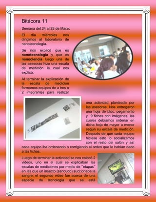 Bitácora 11
Semana del 24 al 28 de Marzo
El día miércoles nos
dirigimos al laboratorio de
nanotecnología.
Se nos explicó que es
nanotecnología y que es
nanociencia luego una de
las asesoras hizo una escala
de medición la cual nos
explicó.
Al terminar la explicación de
la escala de medición
formamos equipos de a tres o
2 integrantes para realizar
una actividad planteada por
las asesoras. Nos entregaron
una hoja de bloc, pegamento
y 9 fichas con imágenes, las
cuales debíamos ordenar en
dicha hoja de mayor a menor
según su escala de medición.
Después de que cada equipo
hiciese esto lo socializamos
con el resto del salón y así
cada equipo iba ordenando o corrigiendo el orden que le habían dado
a las fichas.
Luego de terminar la actividad se nos colocó 2
videos, uno en el cual se explicaban las
escalas de mediciones por medio de ‘’etapas’’
en las que un insecto (sancudo) succionaba la
sangre; el segundo video fue acerca de una
especie de tecnología que se está