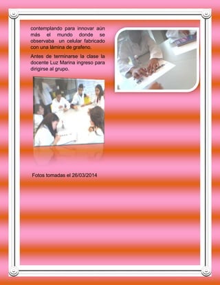 contemplando para innovar aún
más el mundo donde se
observaba un celular fabricado
con una lámina de grafeno.
Antes de terminarse la clase la
docente Luz Marina ingreso para
dirigirse al grupo.
Fotos tomadas el 26/03/2014