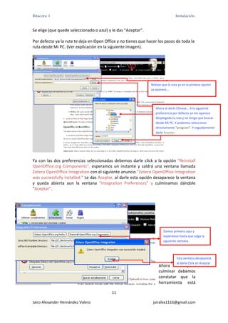 Bitácora 1                                                                             Instalación.


Se elige (que quede seleccionado o azul) y le das “Aceptar”. 

Por defecto ya la ruta te deja en Open Office y no tienes que hacer los pasos de toda la 
ruta desde Mi PC. (Ver explicación en la siguiente imagen). 




                                                                      Nótese que la ruta ya en la primera opción 
                                                                      ya aparece,… 




                                                                         Ahora al darle Choose… A la siguiente 
                                                                         preferencia por defecto ya me aparece 
                                                                         desplegada la ruta y no tengo que buscar 
                                                                         desde Mi PC. Y podemos seleccionar 
                                                                         directamente “program”. Y seguidamente 
                                                                         darle Aceptar. 




                                                                                 

Ya  con  las  dos  preferencias  seleccionadas  debemos  darle  click  a  la  opción  “Reinstall 
OpenOffice.org  Components”,  esperamos  un  instante  y  saldrá  una  ventana  llamada 
Zotero OpenOffice Integration con el siguiente anuncio “Zotero OpenOffice Integration 
was successfully installed.” Le das Aceptar, al darle esta opción desaparece la ventana 
y  queda  abierta  aun  la  ventana  “Integration  Preferences”  y  culminamos  dándole 
“Aceptar”. 

                                                                            

                                                                            

                                                                            

                                                                               Damos primero aquí y 
                                                                               esperamos hasta que salga la 
                                                                               siguiente ventana. 
                                                                            

                                                                            
                                                                                        Esta ventana desaparece 
                                                                                        al darle Click en Aceptar
                                                                           Ahora         para 
                                                                           culminar  debemos 
                                                                           constatar  que  la 
                                                                           herramienta  está 

                                              11 

Jairo Alexander Hernández Valero                                       jairalex1116@gmail.com 
 