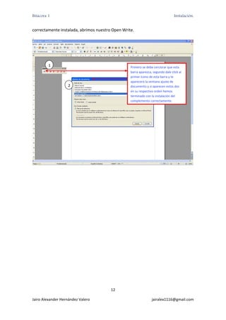 Bitácora 1                                                                        Instalación.


correctamente instalada, abrimos nuestro Open Write. 
 
    1 




         1                                        Primero se debe cerciorar que esta 
                                                  barra aparezca, segundo dale click al 
                                                  primer ícono de esta barra y te 
                                                  aparecerá la ventana ajuste de 
                    2                             documento y si aparecen estos dos 
                                                  en su respectivo orden hemos 
                                                  terminado con la instalación del 
                                                  complemento correctamente. 




                                                                                              




                                        12 

Jairo Alexander Hernández Valero                                 jairalex1116@gmail.com 
 
