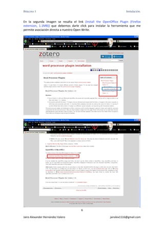 Bitácora 1                                                                      Instalación.


En  la  segunda  imagen  se  resalta  el  link  (Install  the  OpenOffice  Plugin  (Firefox 
extension,  1.1MB))  que  debemos  darle  click  para  instalar  la  herramienta  que  me 
permite asociación directa a nuestro Open Write. 




                                                                                           




                                                                                               
                                             6 

Jairo Alexander Hernández Valero                                   jairalex1116@gmail.com 
 