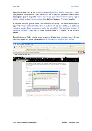 Bitácora 1                                                                          Instalación.


Después de darle click al link Install the OpenOffice Plugin (Firefox extension, 1.1MB) 
aparecerá  de  forma  similar  como  en  el  paso  dos  la  pestaña  que  menciona  el  menú 
desplegable  que  te  pregunta:  Firefox  ha  evitado  que  este  sitio  (www.zotero.org)  le 
solicite instalar software en su equipo. Debe darle en la opción “Permitir” un click. 

Y  después  ventana  que  se  llama  “Instalación  de  Software”.  En  donde  menciona  lo 
siguiente:  Instale  complementos  sólo  de  autores  en  los  que  confíe.  /  El  software 
malicioso  puede  dañar  su  equipo  o  violar  su  privacidad.  /  Ha  solicitado  instalar  el 
siguiente  elemento:  Le da  dos  opciones  “Instalar  ahora”  o  “Cancelar”,  le  da  “Instalar 
Ahora”. 

Después de darle Click a Instalar ahora le aparecerá la ventana complementos y dentro 
de esta una pestaña que le requerirá Reinicie Firefox para completar sus cambios. 




                                                                                                         




                                                                                                     




                                               7 

Jairo Alexander Hernández Valero                                       jairalex1116@gmail.com 
 