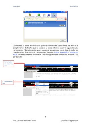 Bitácora 1                                                                          Instalación.




                                                                                                    

                   Culminando  la  parte  de  instalación  para  la  herramienta  Open  Office,  se  debe  ir  a 
                   complementos  de  Firefox  que  se  ubica  en  la  barra  debemos  seguir  la  siguiente  ruta, 
                   Herramientas / Complementos y nos aparecerá una ventana con la lista de todos los 
                   complementos  buscamos  el  complemento  llamado  Zotero  OpenOffice  Integration 
                   3.0a8 y lo seleccionamos dándole  un solo click (que quede sombreado de color azul, 
                   por defecto) 

  Herramientas   
  se  encuentra 
  aquí 




                                                                                                                   

Y  Complementos 
aquí 




                                                                                                                   




                                                                  8 

                   Jairo Alexander Hernández Valero                                      jairalex1116@gmail.com 
 