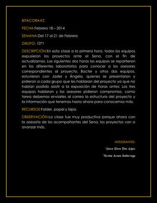 BITÁCORA#2
FECHA:Febrero 18 – 2014
SEMANA:Del 17 al 21 de Febrero
GRUPO: 10*1
DESCRIPCIÓN:En esta clase a la primera hora, todos los equipos
expusieron los proyectos ante el Sena, con el fin de
actualizarnos. Las siguientes dos horas los equipos se repartieron
en los diferentes laboratorios para conocer a los asesores
correspondientes al proyecto, Bacter y otros dos equipos,
estuvieron con Jader y Ángela, quienes se presentaron y
pidieron a cada grupo que les hablaran del proyecto ya que no
habían podido asistir a la exposición de horas antes; Los tres
equipos hablaron y los asesores pidieron compromiso, como
tarea debemos enviarles al correo la estructura del proyecto y
la información que tenemos hasta ahora para conocernos más.
RECURSOS:Folder, papel y lápiz.
OBSERVACIÓN:La clase fue muy productiva porque ahora con
la asesoría de los acompañantes del Sena, los proyectos van a
avanzar más.
INTEGRANTES:
*Laura Elena Díaz López
*Nicolas Acosta Saldarriaga