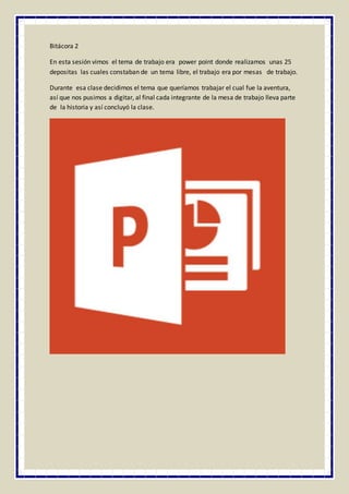 Bitácora 2
En esta sesión vimos el tema de trabajo era power point donde realizamos unas 25
depositas las cuales constaban de un tema libre, el trabajo era por mesas de trabajo.
Durante esa clase decidimos el tema que queríamos trabajar el cual fue la aventura,
así que nos pusimos a digitar, al final cada integrante de la mesa de trabajo lleva parte
de la historia y así concluyó la clase.
