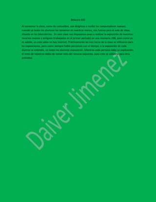 Bitácora #20
Al comenzar la clase, como de costumbre, nos dirigimos a recibir los computadores nuevos;
cuando ya todos los alumnos los teníamos en nuestras manos, nos fuimos para el aula de clase,
situada en los laboratorios. En esta clase nos dispusimos pues a realizar la exposición de nuestros
recursos nuevos y antiguos (trabajados en el primer período) en una memoria USB, pues como ya
es sabido, en este salón no hay Internet. Prácticamente las tres horas de la clase se utilizaron para
las exposiciones, pero como siempre había percances con el tiempo, o la exposición de cada
alumno se extendía, no todos los alumnos expusieron. Mientras cada persona daba su explicación,
el resto de nosotros debía de tomar nota del recurso expuesto, pues esto se utilizaría para otra
actividad.