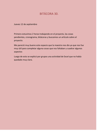 BITÁCORA 30.
Jueves 12 de septiembre
Primero estuvimos 2 horas trabajando en el proyecto, las cosas
pendientes, cronograma, bitácoras y buscamos un artículo sobre el
proyecto.
Me pareció muy bueno este espacio que la maestra nos dio ya que nos fue
muy útil para completar alguna cosas que nos faltaban y cuadrar algunos
aspectos
Luego de esto se explicó por grupos una actividad de Excel que no había
quedado muy clara.